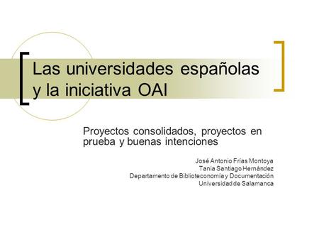 Las universidades españolas y la iniciativa OAI Proyectos consolidados, proyectos en prueba y buenas intenciones José Antonio Frías Montoya Tania Santiago.