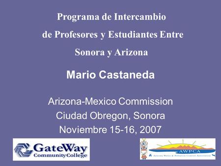 Mario Castaneda Arizona-Mexico Commission Ciudad Obregon, Sonora Noviembre 15-16, 2007 Programa de Intercambio de Profesores y Estudiantes Entre Sonora.