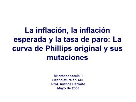 La inflación, la inflación esperada y la tasa de paro: La curva de Phillips original y sus mutaciones Macroeconomía II Licenciatura en ADE Prof. Ainhoa.