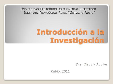 Introducción a la Investigación Dra. Claudia Aguilar Rubio, 2011 U NIVERSIDAD P EDAGÓGICA E XPERIMENTAL L IBERTADOR I NSTITUTO P EDAGÓGICO R URAL “G ERVASIO.