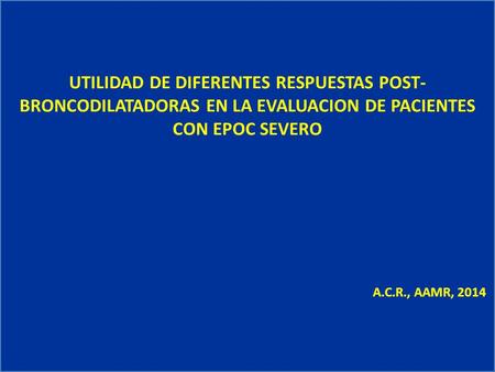 UTILIDAD DE DIFERENTES RESPUESTAS POST- BRONCODILATADORAS EN LA EVALUACION DE PACIENTES CON EPOC SEVERO A.C.R., AAMR, 2014.