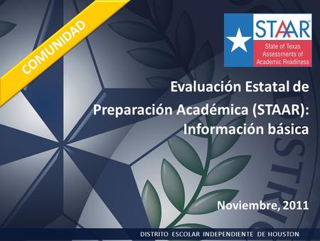 Evaluación Estatal de Preparación Académica (STAAR): Información básica Noviembre, 2011 DISTRITO ESCOLAR INDEPENDIENTE DE HOUSTON COMUNIDAD.