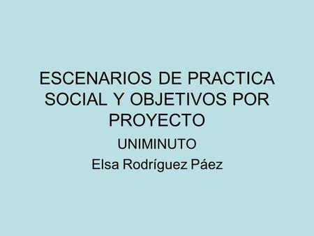 ESCENARIOS DE PRACTICA SOCIAL Y OBJETIVOS POR PROYECTO UNIMINUTO Elsa Rodríguez Páez.