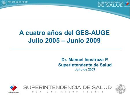 Dr. Manuel Inostroza P. Superintendente de Salud Julio de 2009 A cuatro años del GES-AUGE Julio 2005 – Junio 2009.
