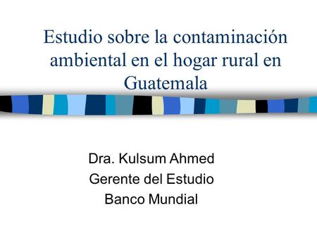 Estudio sobre la contaminación ambiental en el hogar rural en Guatemala Dra. Kulsum Ahmed Gerente del Estudio Banco Mundial.