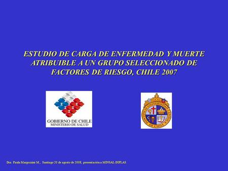 ESTUDIO DE CARGA DE ENFERMEDAD Y MUERTE ATRIBUIBLE A UN GRUPO SELECCIONADO DE FACTORES DE RIESGO, CHILE 2007 Dra. Paula Margozzini M., Santiago 20 de.