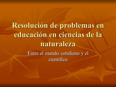 Resolución de problemas en educación en ciencias de la naturaleza Entre el mundo cotidiano y el científico.