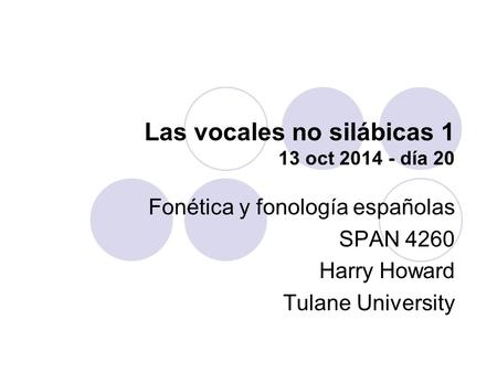 Las vocales no silábicas 1 13 oct 2014 - día 20 Fonética y fonología españolas SPAN 4260 Harry Howard Tulane University.