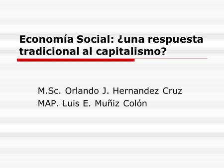 Economía Social: ¿una respuesta tradicional al capitalismo? M.Sc. Orlando J. Hernandez Cruz MAP. Luis E. Muñiz Colón.