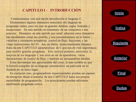 CAPITULO 1 - INTRODUCCIÓN Comenzaremos con una rápida introducción al lenguaje C. Mostraremos algunos elementos esenciales del lenguaje en programas reales,