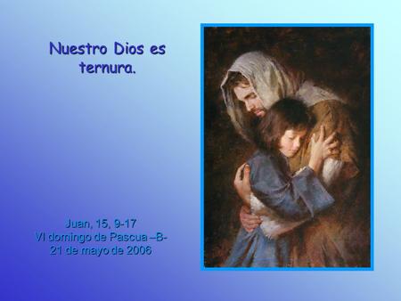 Nuestro Dios es ternura. Juan, 15, 9-17 VI domingo de Pascua –B- 21 de mayo de 2006.