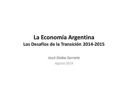 La Economía Argentina Los Desafíos de la Transición 2014-2015 José Siaba Serrate Agosto 2014.