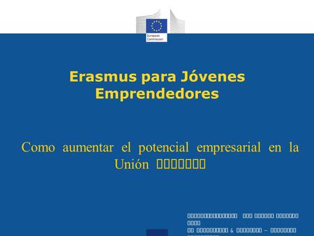 Erasmus para Jóvenes Emprendedores Como aumentar el potencial empresarial en la Unión Europea Entrepreneurship and Social Economy Unit DG Enterprise &