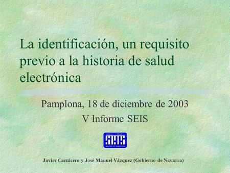 La identificación, un requisito previo a la historia de salud electrónica Pamplona, 18 de diciembre de 2003 V Informe SEIS Javier Carnicero y José Manuel.