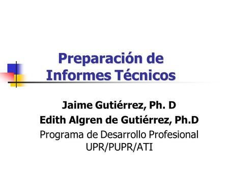 Preparación de Informes Técnicos Jaime Gutiérrez, Ph. D Edith Algren de Gutiérrez, Ph.D Programa de Desarrollo Profesional UPR/PUPR/ATI.