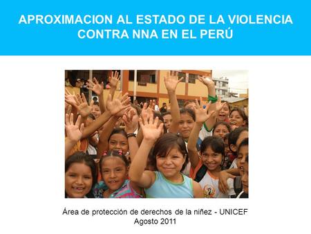 APROXIMACION AL ESTADO DE LA VIOLENCIA CONTRA NNA EN EL PERÚ Área de protección de derechos de la niñez - UNICEF Agosto 2011.