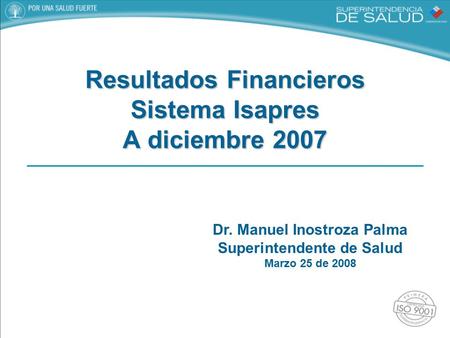 Dr. Manuel Inostroza Palma Superintendente de Salud Marzo 25 de 2008 Resultados Financieros Sistema Isapres A diciembre 2007.