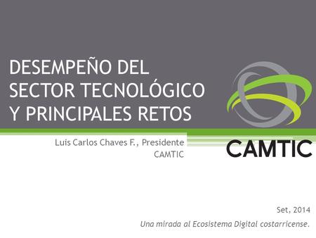 DESEMPEÑO DEL SECTOR TECNOLÓGICO Y PRINCIPALES RETOS Luis Carlos Chaves F., Presidente CAMTIC Set, 2014 Una mirada al Ecosistema Digital costarricense.