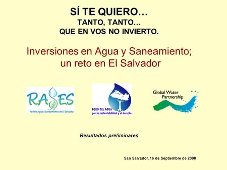 SÍ TE QUIERO… TANTO, TANTO… QUE EN VOS NO INVIERTO. Inversiones en Agua y Saneamiento; un reto en El Salvador Resultados preliminares San Salvador, 16.