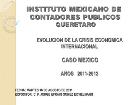 INSTITUTO MEXICANO DE CONTADORES PUBLICOS QUERETARO QUERETARO EVOLUCION DE LA CRISIS ECONOMICA INTERNACIONAL CASO MEXICO CASO MEXICO AÑOS 2011-2012 AÑOS.