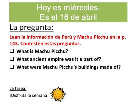 Hoy es miércoles. Es el 16 de abril La pregunta: Lean la información de Perú y Machu Picchu en la p. 143. Contesten estas preguntas.  What is Machu Picchu?