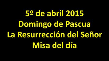 5º de abril 2015 Domingo de Pascua La Resurrección del Señor Misa del día.