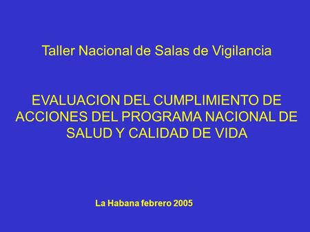 La Habana febrero 2005 Taller Nacional de Salas de Vigilancia EVALUACION DEL CUMPLIMIENTO DE ACCIONES DEL PROGRAMA NACIONAL DE SALUD Y CALIDAD DE VIDA.