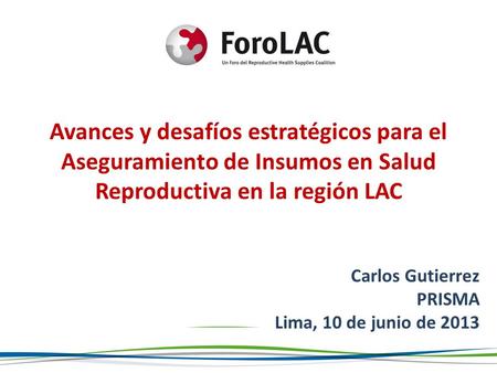 Avances y desafíos estratégicos para el Aseguramiento de Insumos en Salud Reproductiva en la región LAC Carlos Gutierrez PRISMA Lima, 10 de junio de 2013.