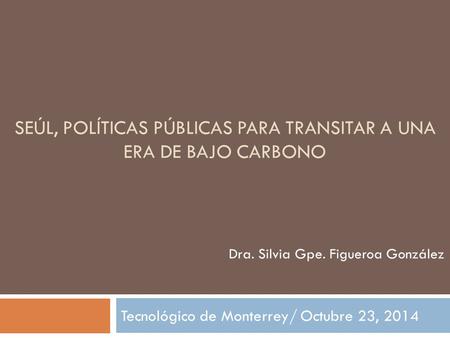 SEÚL, POLÍTICAS PÚBLICAS PARA TRANSITAR A UNA ERA DE BAJO CARBONO Tecnológico de Monterrey/ Octubre 23, 2014 Dra. Silvia Gpe. Figueroa González.