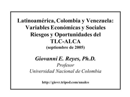 Latinoamérica, Colombia y Venezuela: Variables Económicas y Sociales Riesgos y Oportunidades del TLC-ALCA (septiembre de 2005) Giovanni E. Reyes, Ph.D.