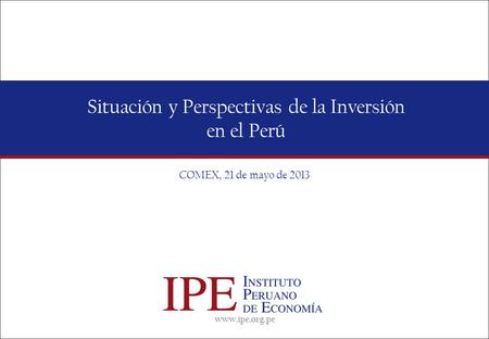 Www.ipe.org.pe Situación y Perspectivas de la Inversión en el Perú COMEX, 21 de mayo de 2013.