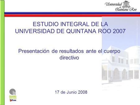 ESTUDIO INTEGRAL DE LA UNIVERSIDAD DE QUINTANA ROO 2007 Presentación de resultados ante el cuerpo directivo 17 de Junio 2008.