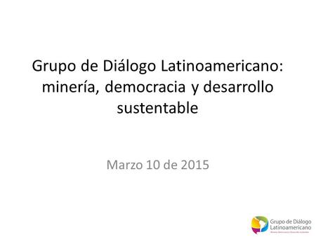 Grupo de Diálogo Latinoamericano: minería, democracia y desarrollo sustentable Marzo 10 de 2015.