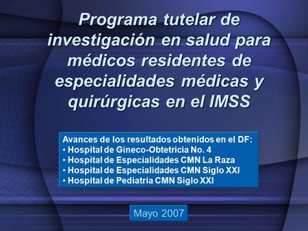 Programa tutelar de investigación en salud para médicos residentes de especialidades médicas y quirúrgicas en el IMSS Mayo 2007 Avances de los resultados.