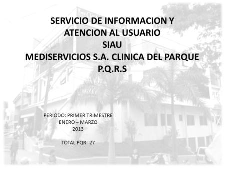 SERVICIO DE INFORMACION Y ATENCION AL USUARIO SIAU MEDISERVICIOS S.A. CLINICA DEL PARQUE P.Q.R.S PERIODO: PRIMER TRIMESTRE ENERO – MARZO 2013 TOTAL PQR: