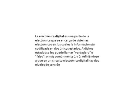 La electrónica digital es una parte de la electrónica que se encarga de sistemas electrónicos en los cuales la informacionstá codificada en dos únicos.