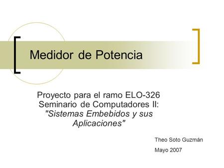 Medidor de Potencia Proyecto para el ramo ELO-326 Seminario de Computadores II: Sistemas Embebidos y sus Aplicaciones Theo Soto Guzmán Mayo 2007.