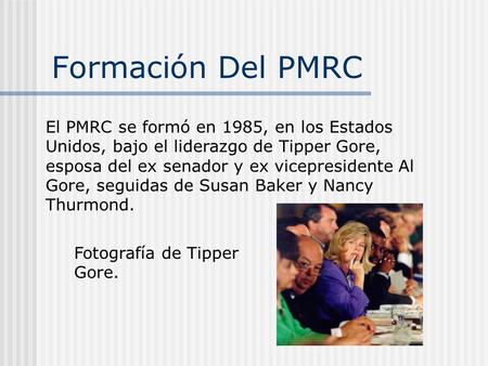 Formación Del PMRC El PMRC se formó en 1985, en los Estados Unidos, bajo el liderazgo de Tipper Gore, esposa del ex senador y ex vicepresidente Al Gore,