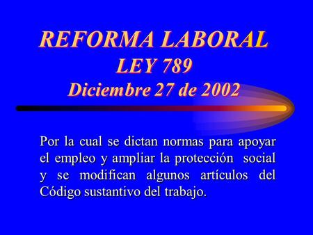 REFORMA LABORAL LEY 789 Diciembre 27 de 2002 Por la cual se dictan normas para apoyar el empleo y ampliar la protección social y se modifican algunos artículos.