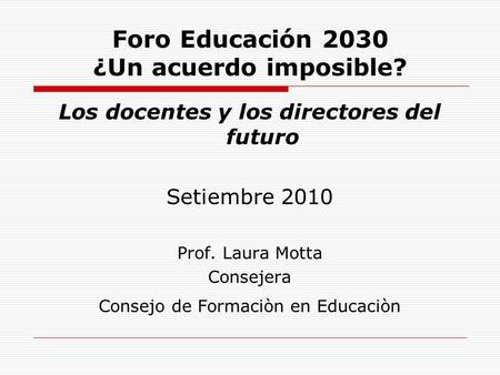 Foro Educación 2030 ¿Un acuerdo imposible? Los docentes y los directores del futuro Setiembre 2010 Prof. Laura Motta Consejera Consejo de Formaciòn en.