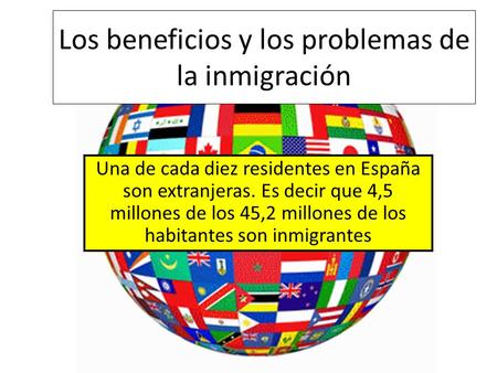 Los beneficios y los problemas de la inmigración Una de cada diez residentes en España son extranjeras. Es decir que 4,5 millones de los 45,2 millones.