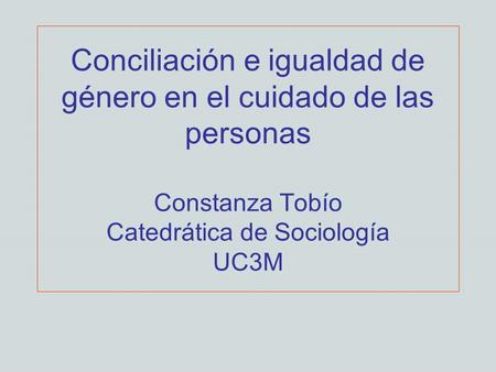 Conciliación e igualdad de género en el cuidado de las personas Constanza Tobío Catedrática de Sociología UC3M.