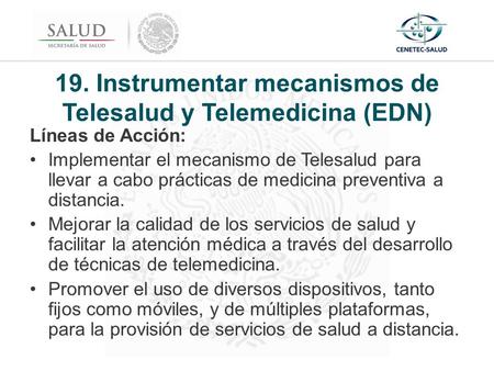 19. Instrumentar mecanismos de Telesalud y Telemedicina (EDN) Líneas de Acción: Implementar el mecanismo de Telesalud para llevar a cabo prácticas de medicina.