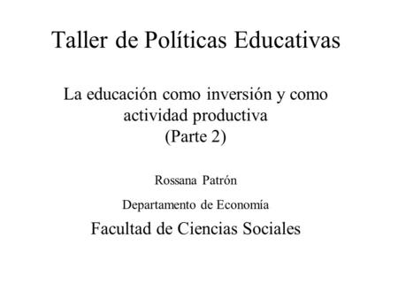 Taller de Políticas Educativas La educación como inversión y como actividad productiva (Parte 2) Rossana Patrón Departamento de Economía Facultad de Ciencias.