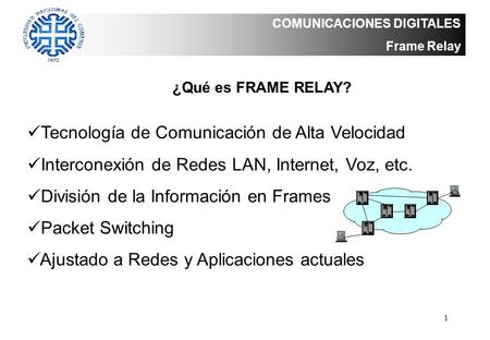 1 COMUNICACIONES DIGITALES Frame Relay ¿Qué es FRAME RELAY? Tecnología de Comunicación de Alta Velocidad Interconexión de Redes LAN, Internet, Voz, etc.