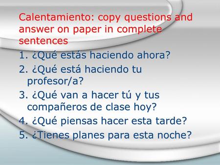Calentamiento: copy questions and answer on paper in complete sentences 1. ¿Qué estás haciendo ahora? 2. ¿Qué está haciendo tu profesor/a? 3. ¿Qué van.