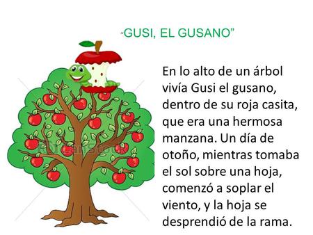 “GUSI, EL GUSANO” En lo alto de un árbol vivía Gusi el gusano, dentro de su roja casita, que era una hermosa manzana. Un día de otoño, mientras tomaba.