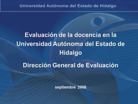 Evaluación de la docencia en la Universidad Autónoma del Estado de Hidalgo Dirección General de Evaluación septiembre 2008.