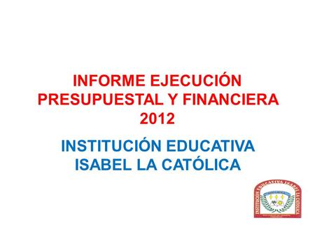INFORME EJECUCIÓN PRESUPUESTAL Y FINANCIERA 2012 INSTITUCIÓN EDUCATIVA ISABEL LA CATÓLICA.
