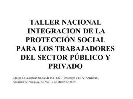 TALLER NACIONAL INTEGRACION DE LA PROTECCIÓN SOCIAL PARA LOS TRABAJADORES DEL SECTOR PÚBLICO Y PRIVADO Equipo de Seguridad Social de PIT -CNT (Uruguay)